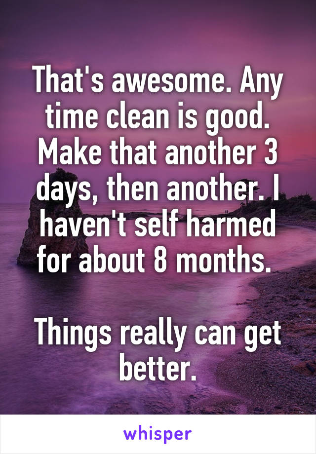 That's awesome. Any time clean is good. Make that another 3 days, then another. I haven't self harmed for about 8 months. 

Things really can get better.