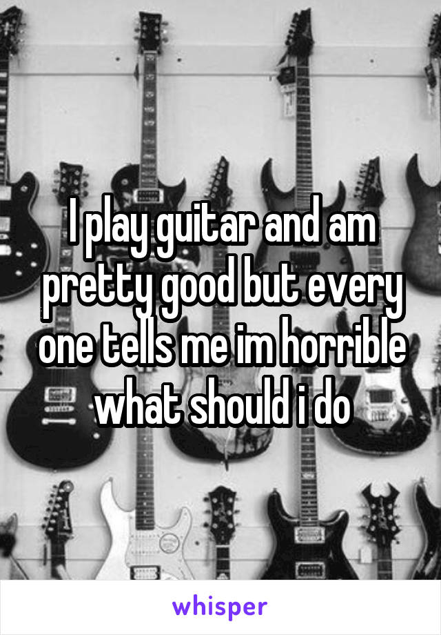 I play guitar and am pretty good but every one tells me im horrible what should i do