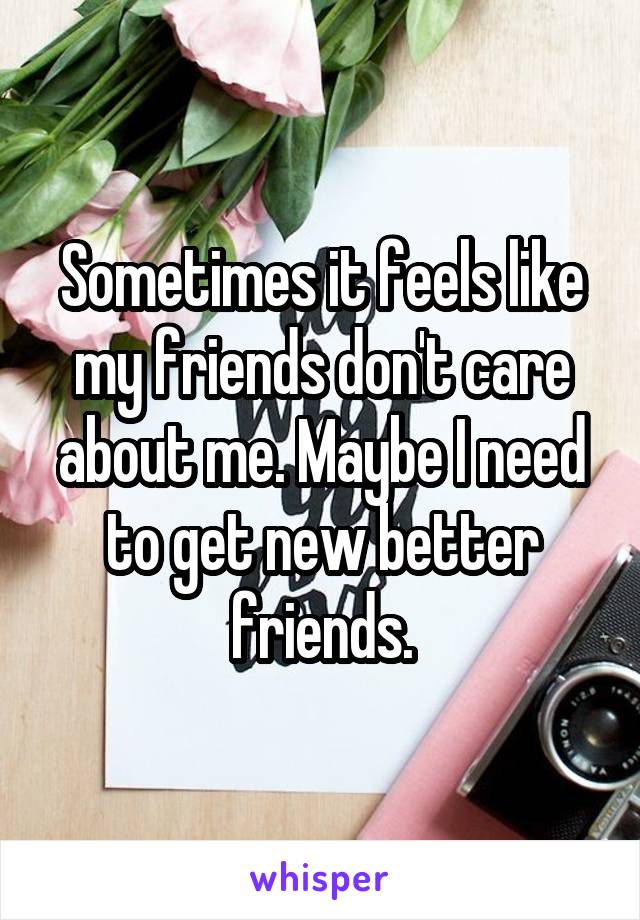 Sometimes it feels like my friends don't care about me. Maybe I need to get new better friends.