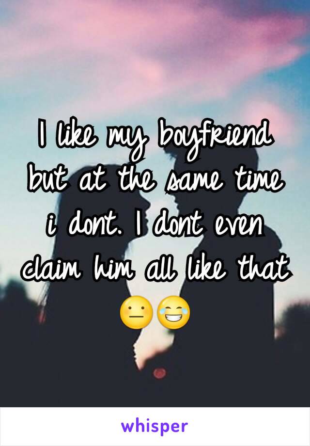 I like my boyfriend but at the same time i dont. I dont even claim him all like that 😐😂