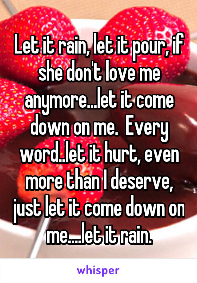 Let it rain, let it pour, if she don't love me anymore...let it come down on me.  Every word..let it hurt, even more than I deserve, just let it come down on me....let it rain.