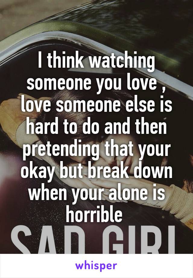 I think watching someone you love , love someone else is hard to do and then pretending that your okay but break down when your alone is horrible 