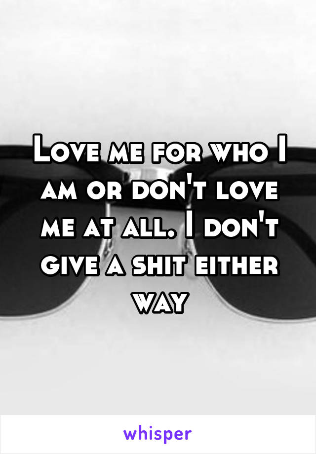 Love me for who I am or don't love me at all. I don't give a shit either way