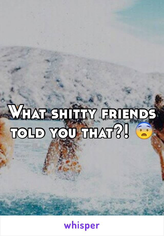 What shitty friends told you that?! 😨 