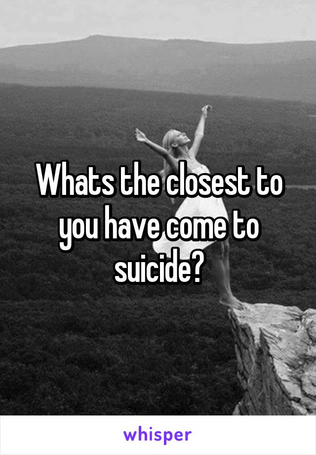 Whats the closest to you have come to suicide?