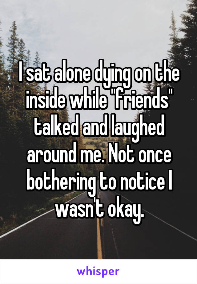 I sat alone dying on the inside while "friends" talked and laughed around me. Not once bothering to notice I wasn't okay.