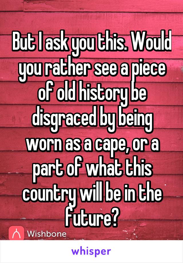 But I ask you this. Would you rather see a piece of old history be disgraced by being worn as a cape, or a part of what this country will be in the future?