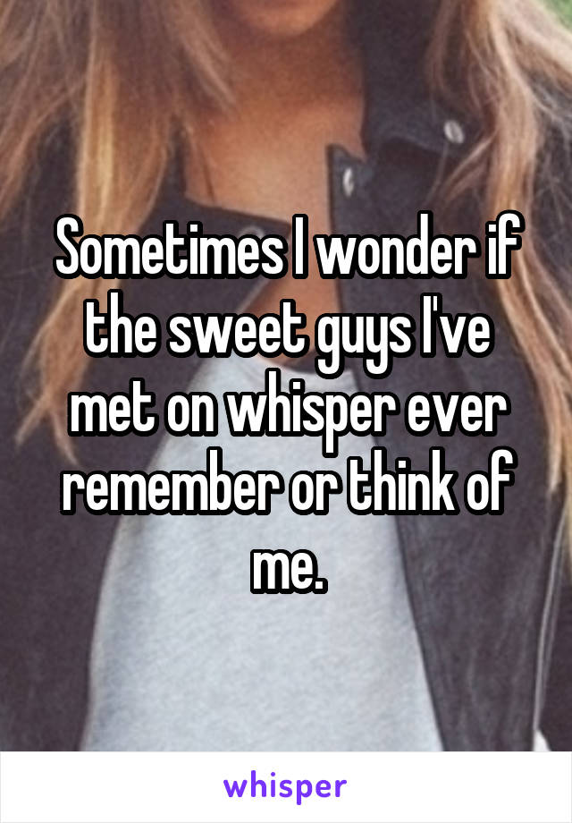 Sometimes I wonder if the sweet guys I've met on whisper ever remember or think of me.