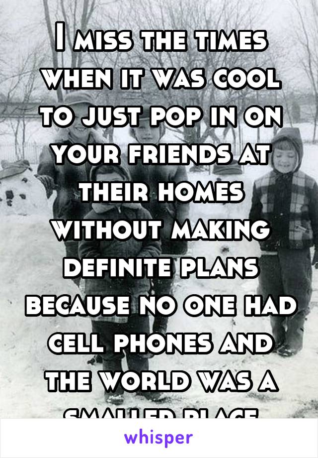 I miss the times when it was cool to just pop in on your friends at their homes without making definite plans because no one had cell phones and the world was a smaller place