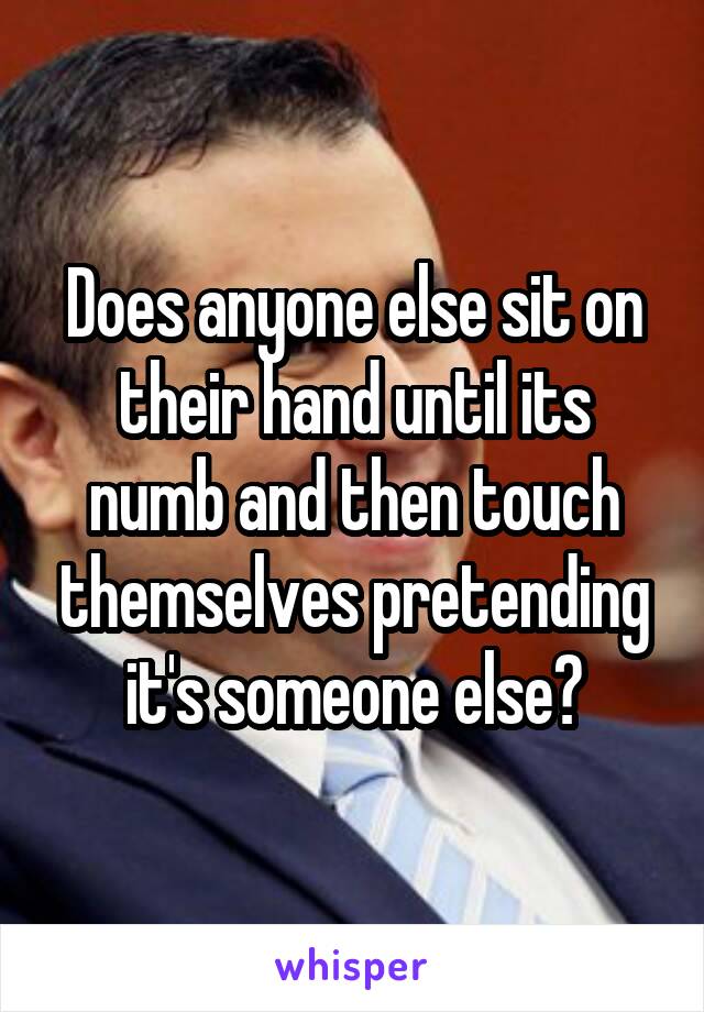 Does anyone else sit on their hand until its numb and then touch themselves pretending it's someone else?