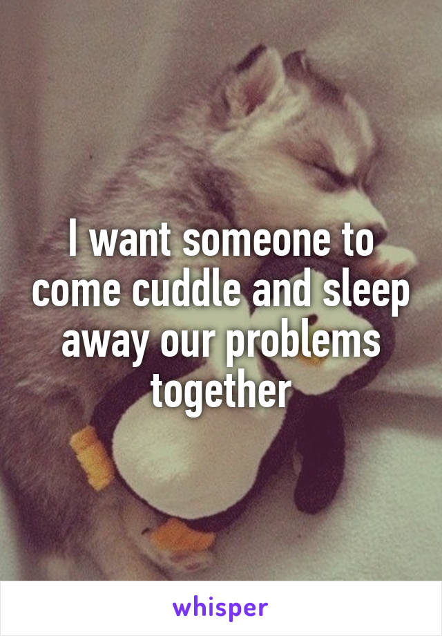 I want someone to come cuddle and sleep away our problems together