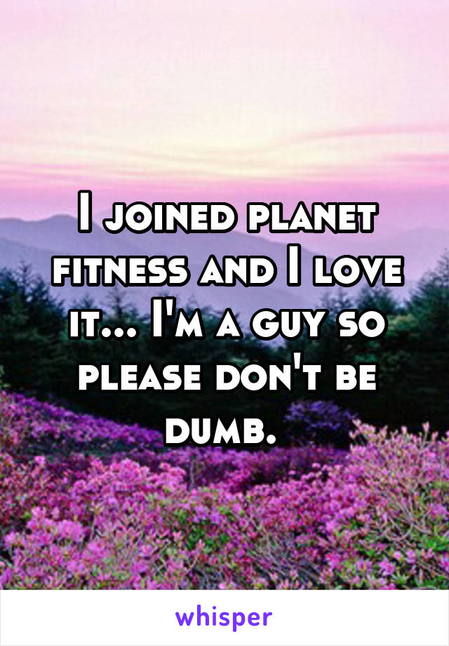 I joined planet fitness and I love it... I'm a guy so please don't be dumb. 