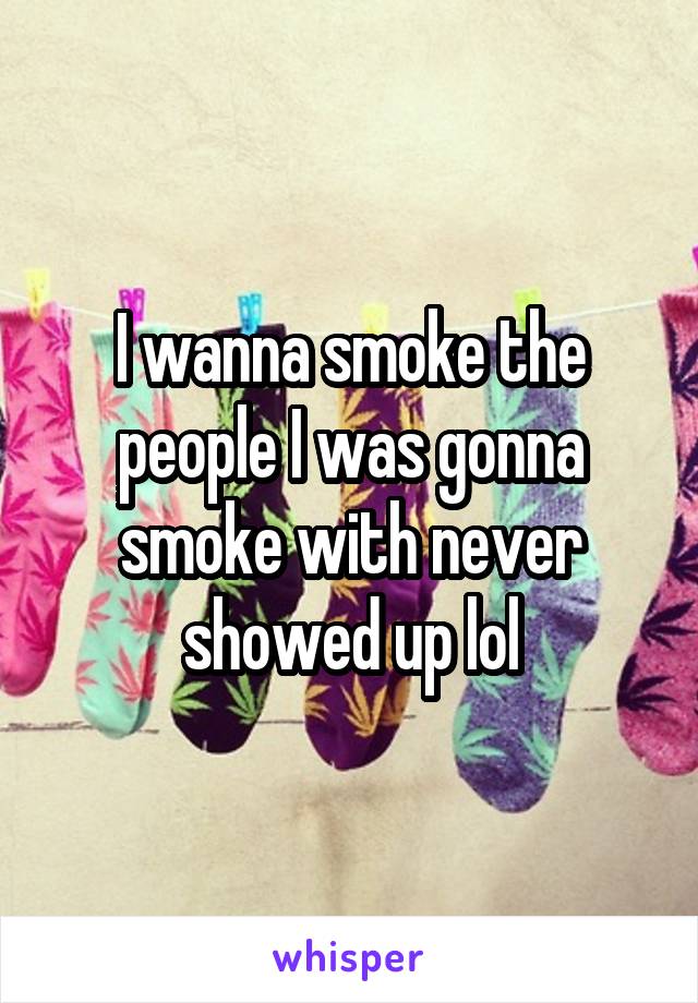 I wanna smoke the people I was gonna smoke with never showed up lol