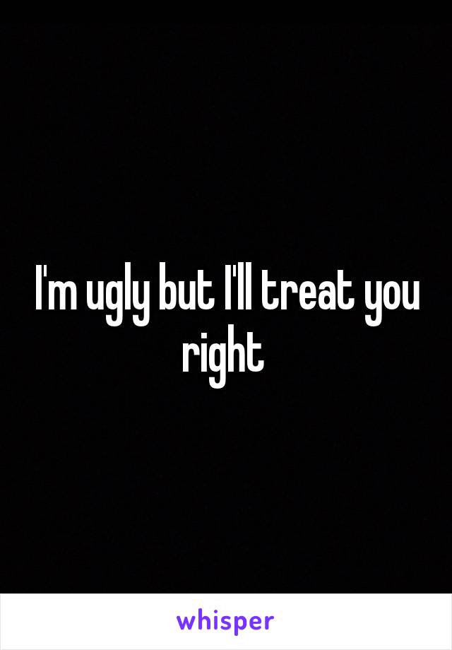 I'm ugly but I'll treat you right 