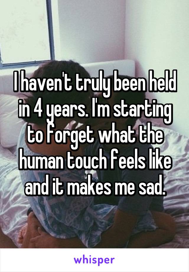 I haven't truly been held in 4 years. I'm starting to forget what the human touch feels like and it makes me sad.