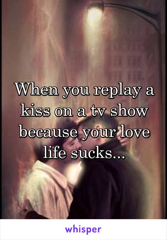 When you replay a kiss on a tv show because your love life sucks...