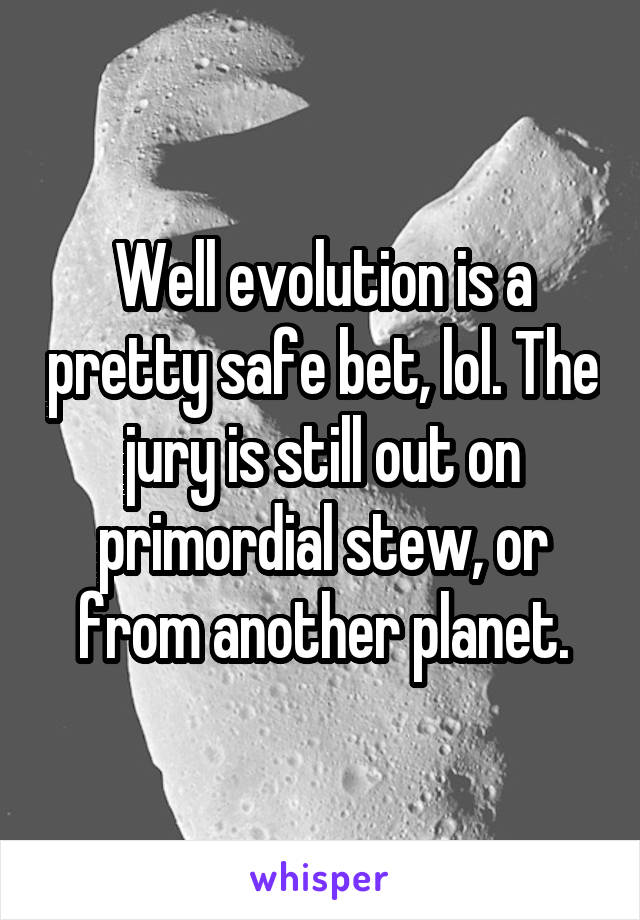 Well evolution is a pretty safe bet, lol. The jury is still out on primordial stew, or from another planet.