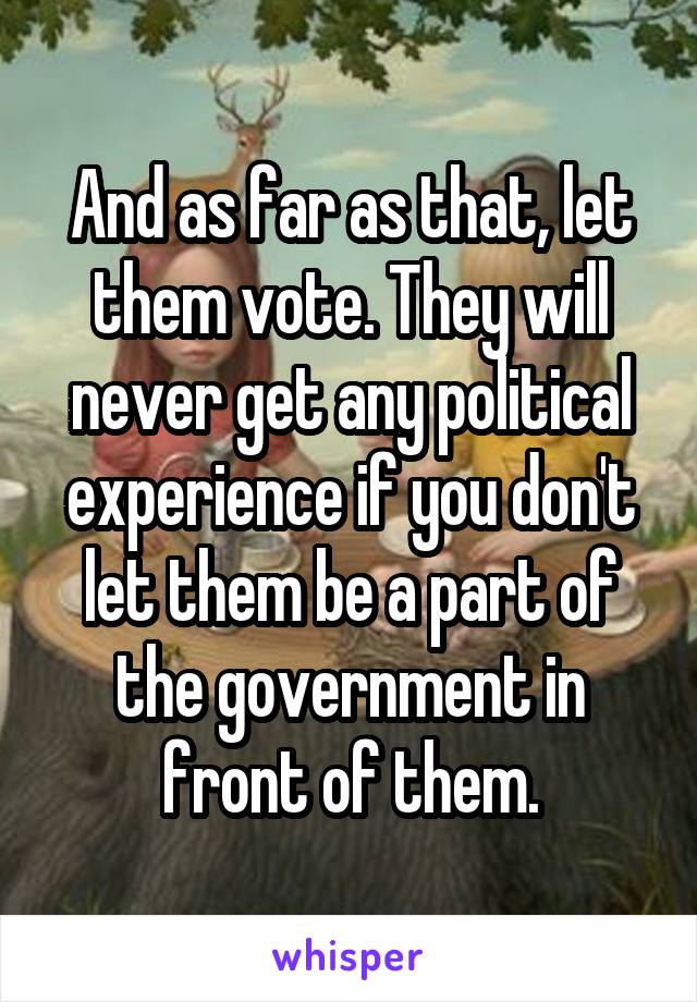 And as far as that, let them vote. They will never get any political experience if you don't let them be a part of the government in front of them.