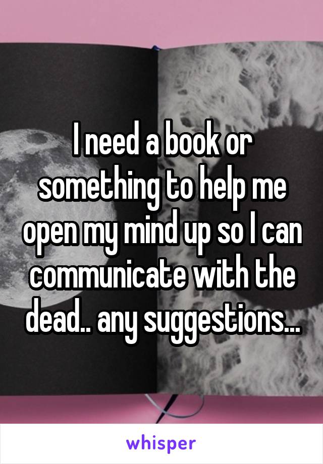 I need a book or something to help me open my mind up so I can communicate with the dead.. any suggestions...