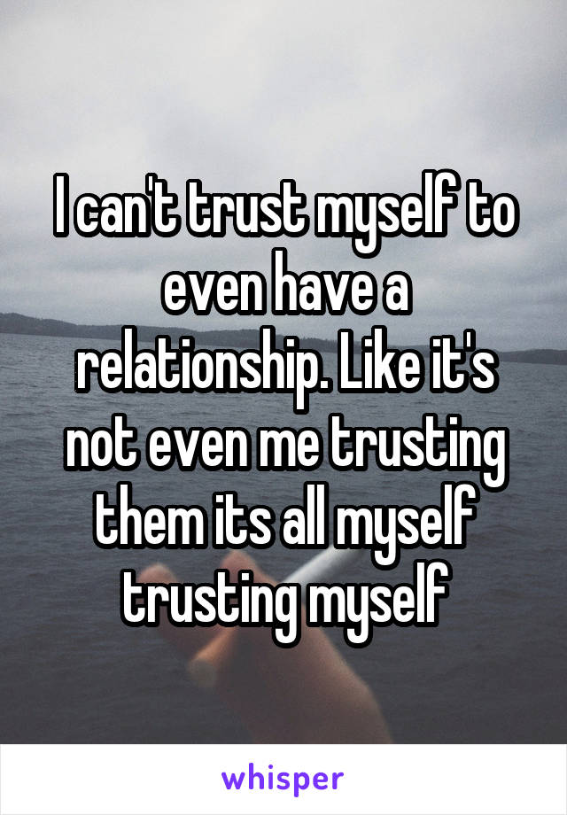 I can't trust myself to even have a relationship. Like it's not even me trusting them its all myself trusting myself