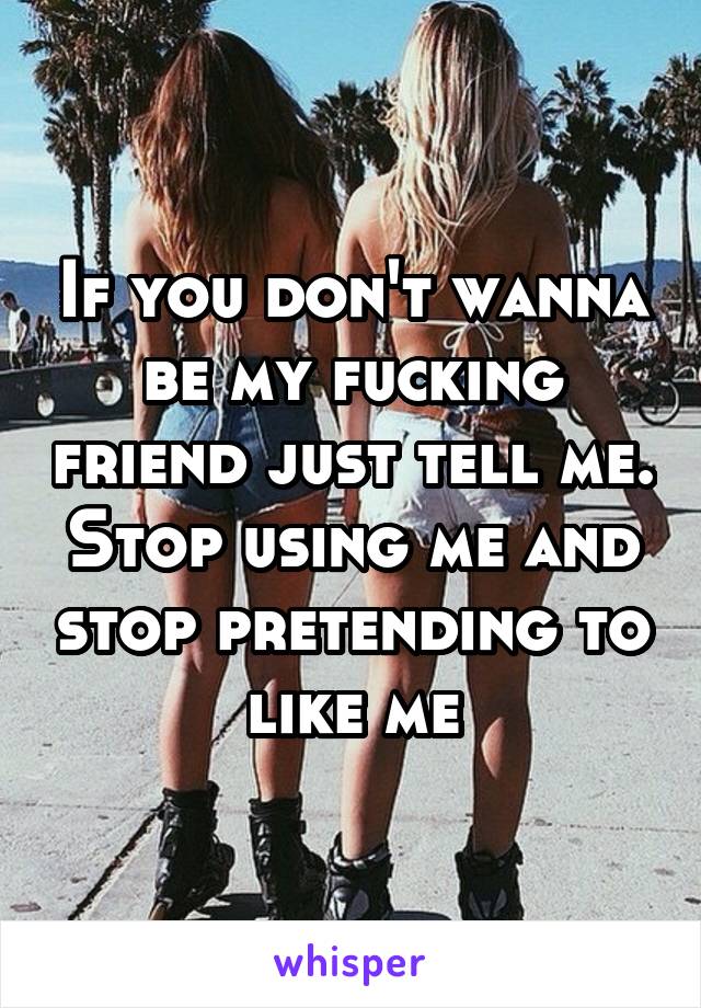 If you don't wanna be my fucking friend just tell me. Stop using me and stop pretending to like me