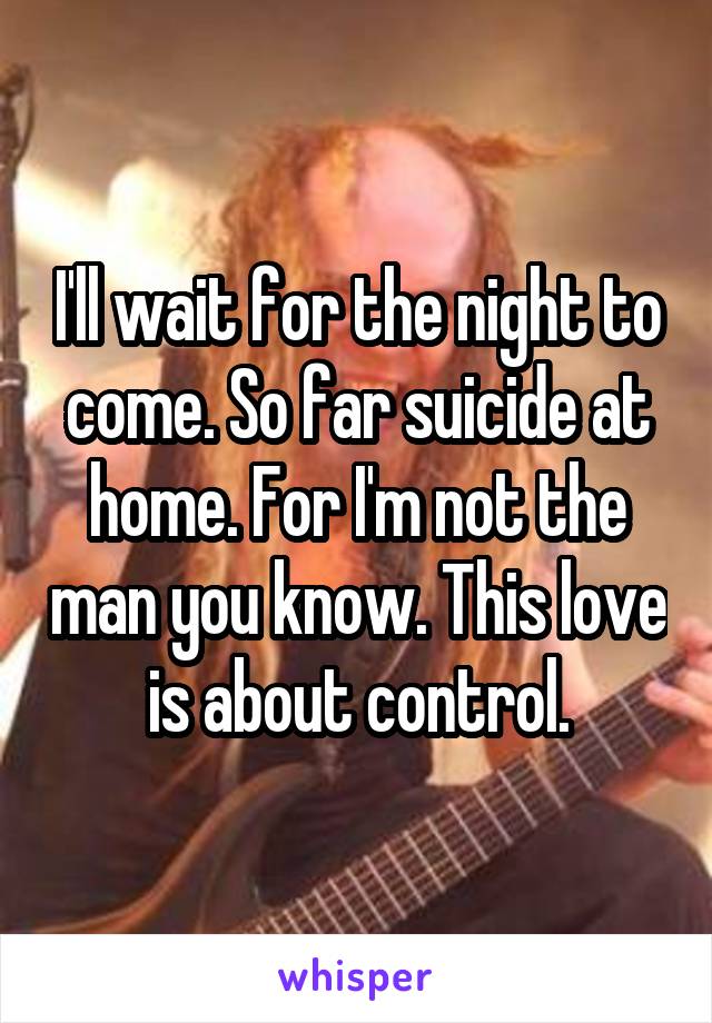 I'll wait for the night to come. So far suicide at home. For I'm not the man you know. This love is about control.