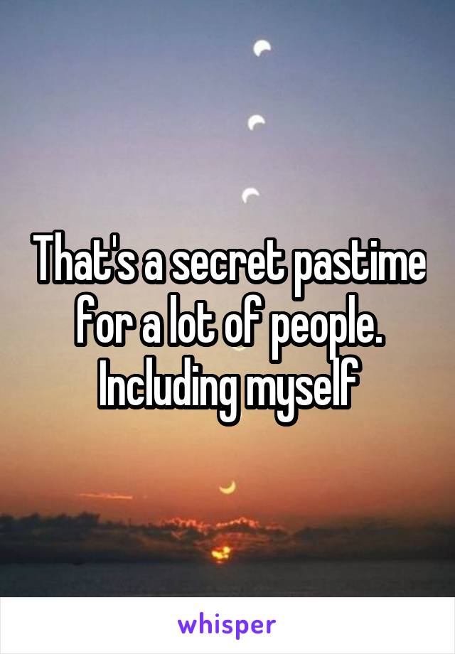 That's a secret pastime for a lot of people. Including myself