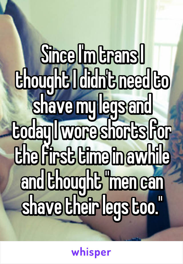 Since I'm trans I thought I didn't need to shave my legs and today I wore shorts for the first time in awhile and thought "men can shave their legs too."