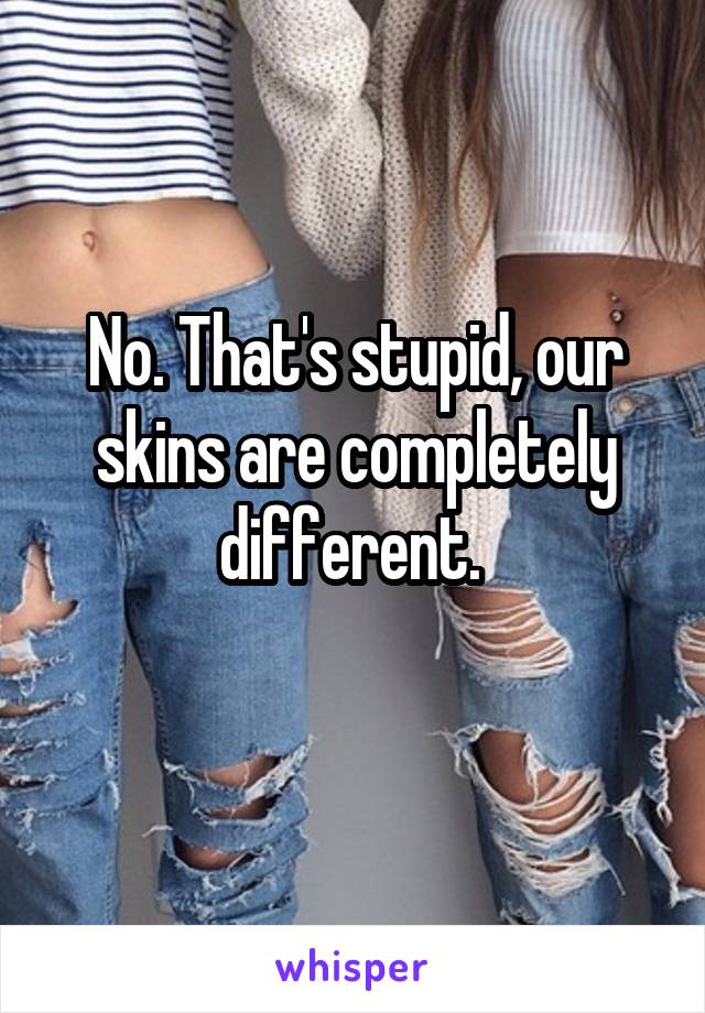 No. That's stupid, our skins are completely different. 
