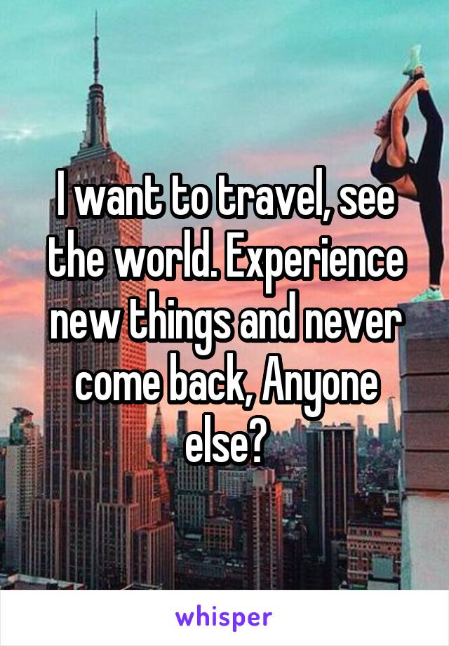 I want to travel, see the world. Experience new things and never come back, Anyone else?