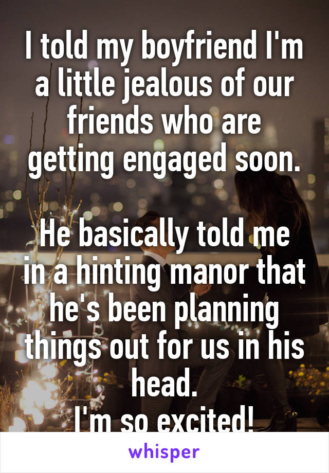 I told my boyfriend I'm a little jealous of our friends who are getting engaged soon.

He basically told me in a hinting manor that he's been planning things out for us in his head.
I'm so excited!