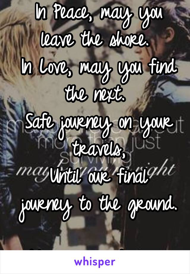 In Peace, may you leave the shore. 
In Love, may you find the next. 
Safe journey on your travels,
Until our final journey to the ground. 
May we meet again