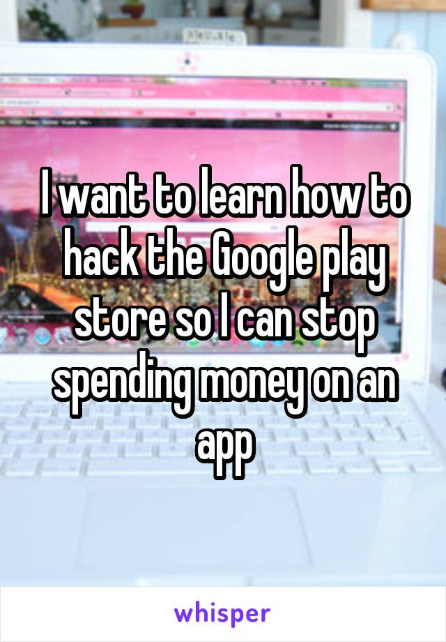 I want to learn how to hack the Google play store so I can stop spending money on an app