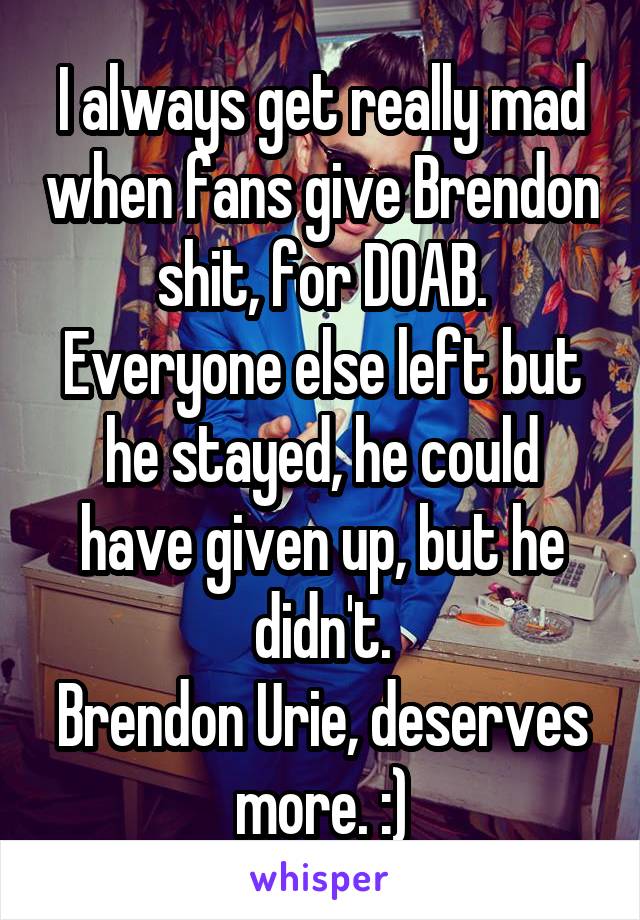 I always get really mad when fans give Brendon shit, for DOAB.
Everyone else left but he stayed, he could have given up, but he didn't.
Brendon Urie, deserves more. :)