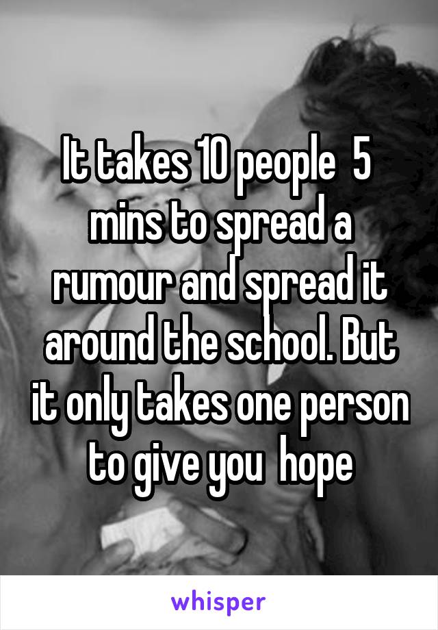 It takes 10 people  5  mins to spread a rumour and spread it around the school. But it only takes one person to give you  hope