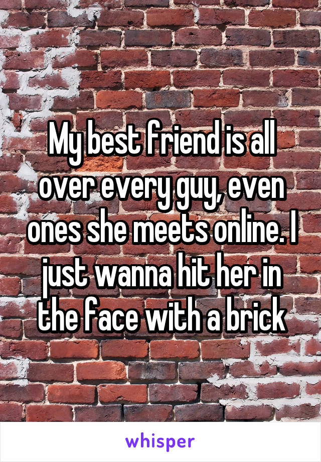 My best friend is all over every guy, even ones she meets online. I just wanna hit her in the face with a brick