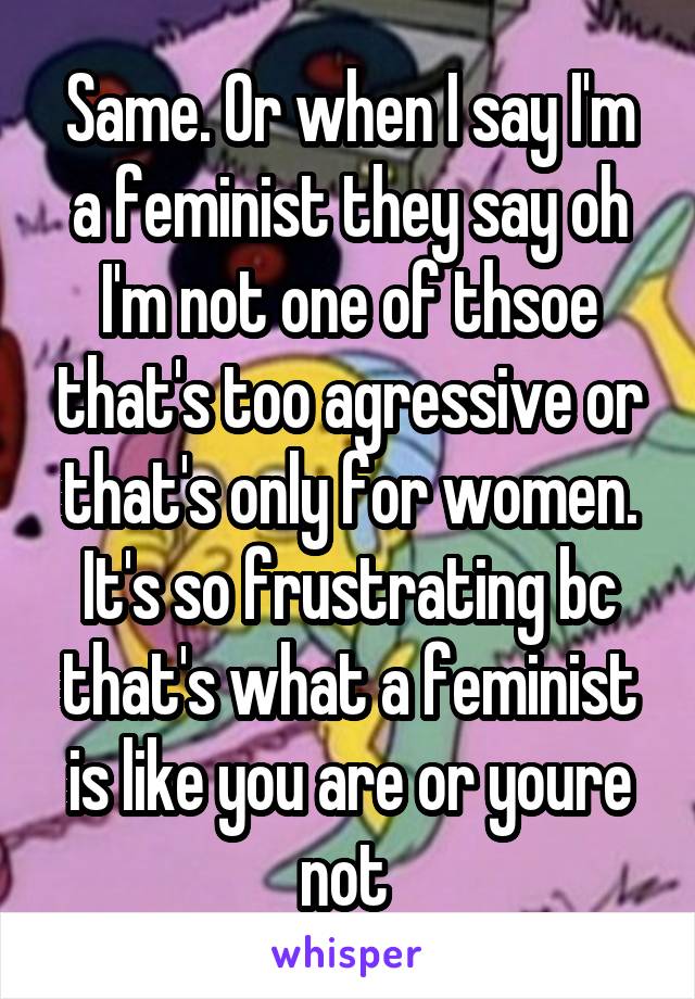 Same. Or when I say I'm a feminist they say oh I'm not one of thsoe that's too agressive or that's only for women. It's so frustrating bc that's what a feminist is like you are or youre not 