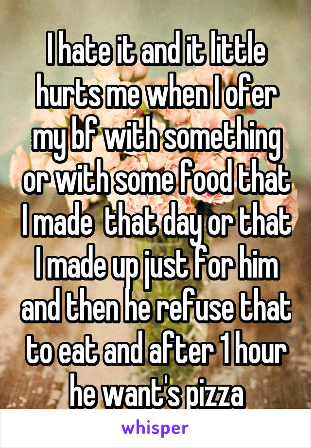 I hate it and it little hurts me when I ofer my bf with something or with some food that I made  that day or that I made up just for him and then he refuse that to eat and after 1 hour he want's pizza