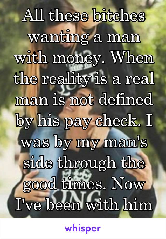 All these bitches wanting a man with money. When the reality is a real man is not defined by his pay check. I was by my man's side through the good times. Now I've been with him in the bad times.