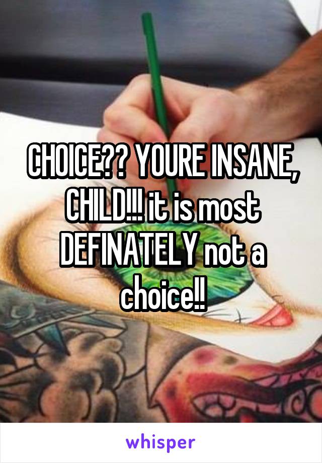 CHOICE?? YOURE INSANE, CHILD!!! it is most DEFINATELY not a choice!!