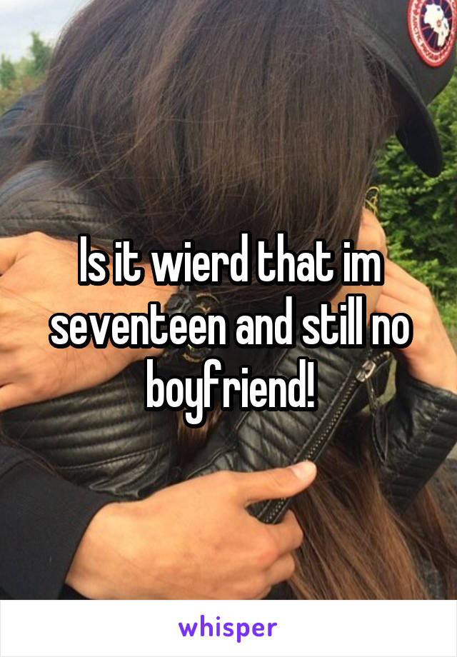 Is it wierd that im seventeen and still no boyfriend!