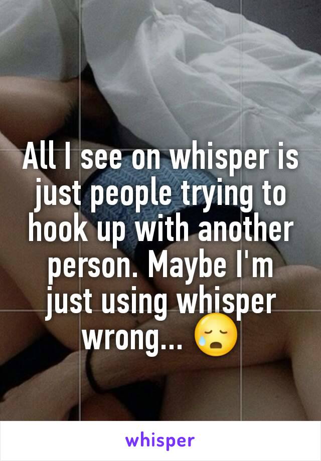 All I see on whisper is just people trying to hook up with another person. Maybe I'm just using whisper wrong... 😥