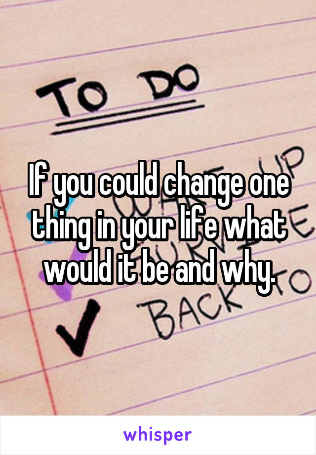 If you could change one thing in your life what would it be and why.