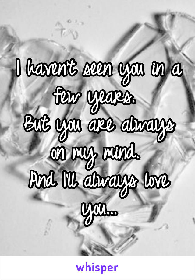 I haven't seen you in a few years. 
But you are always on my mind. 
And I'll always love you...