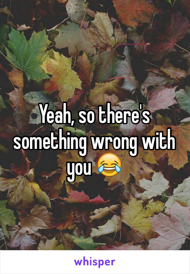 Yeah, so there's something wrong with you 😂