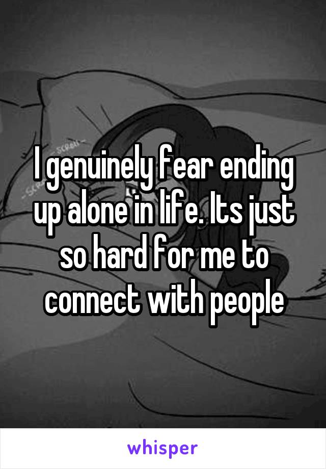 I genuinely fear ending up alone in life. Its just so hard for me to connect with people