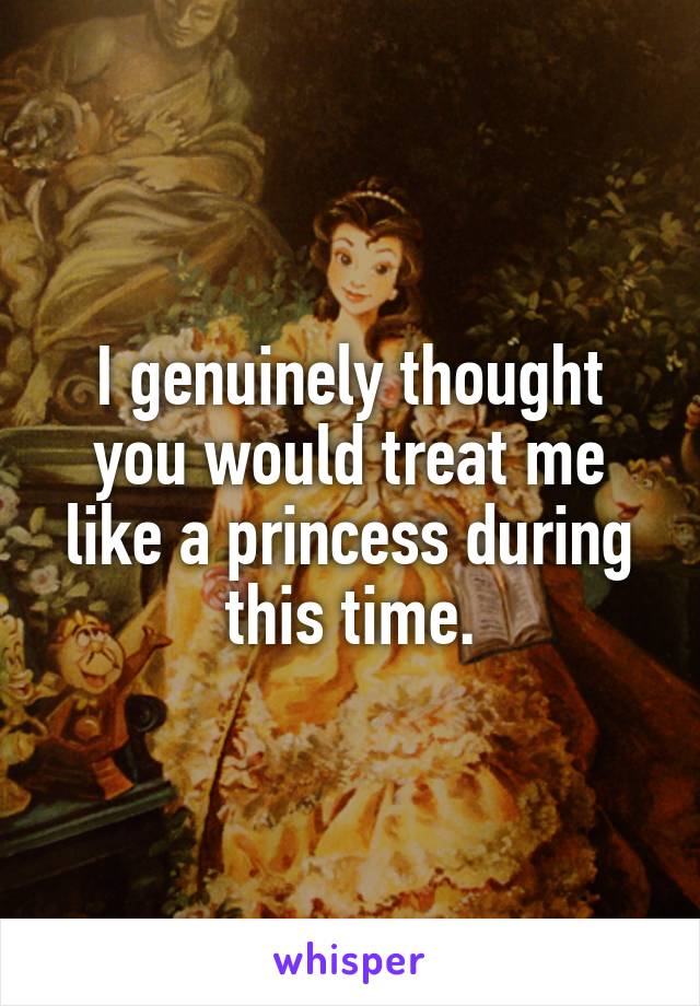 I genuinely thought you would treat me like a princess during this time.