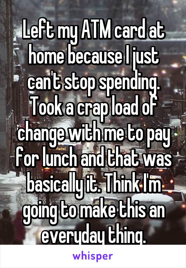 Left my ATM card at home because I just can't stop spending. Took a crap load of change with me to pay for lunch and that was basically it. Think I'm going to make this an everyday thing.