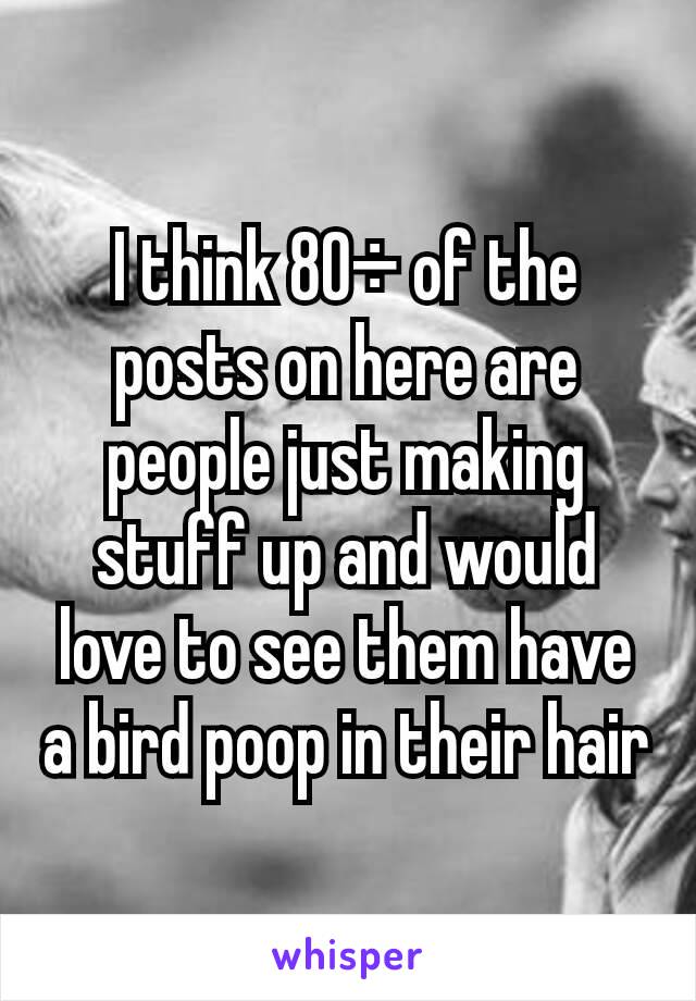 I think 80÷ of the posts on here are people just making stuff up and would love to see them have a bird poop in their hair