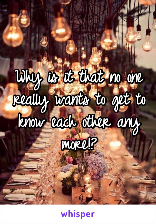 Why is it that no one really wants to get to know each other any more!?